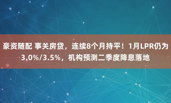 豪资随配 事关房贷，连续8个月持平！1月LPR仍为3.0%/3.5%，机构预测二季度降息落地