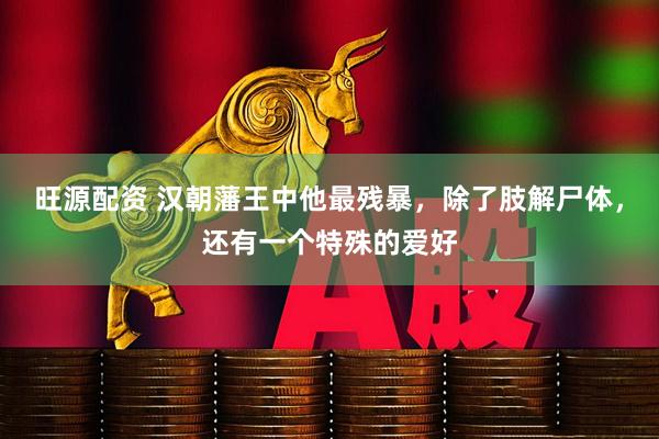 旺源配资 汉朝藩王中他最残暴，除了肢解尸体，还有一个特殊的爱好