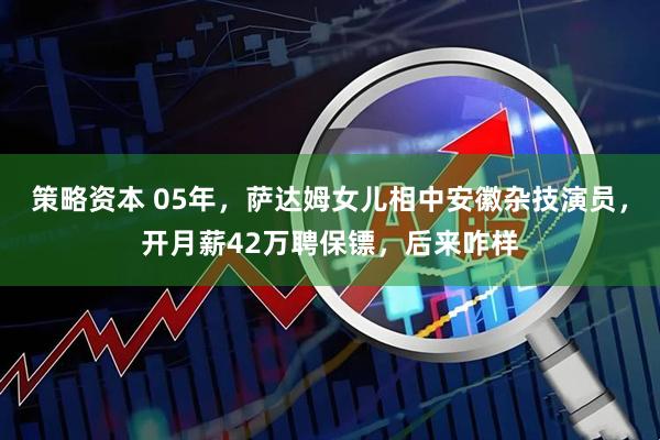 策略资本 05年，萨达姆女儿相中安徽杂技演员，开月薪42万聘保镖，后来咋样
