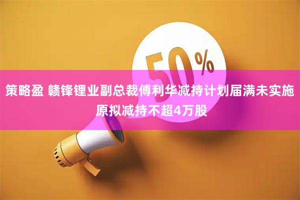 策略盈 赣锋锂业副总裁傅利华减持计划届满未实施 原拟减持不超4万股