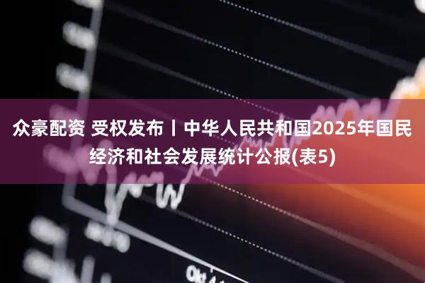 众豪配资 受权发布丨中华人民共和国2025年国民经济和社会发展统计公报(表5)