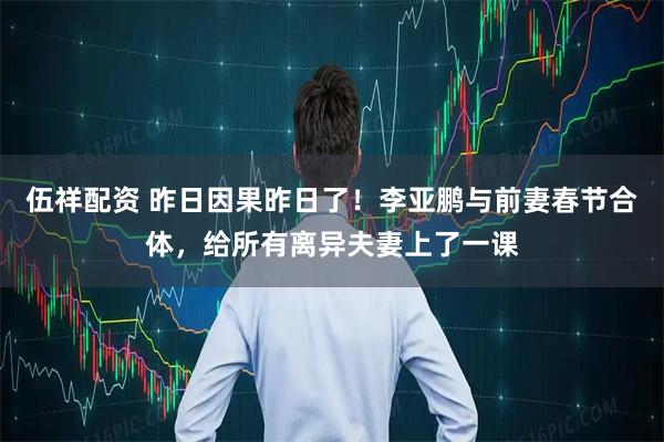 伍祥配资 昨日因果昨日了！李亚鹏与前妻春节合体，给所有离异夫妻上了一课