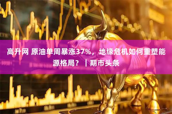 高升网 原油单周暴涨37%，地缘危机如何重塑能源格局？｜期市头条