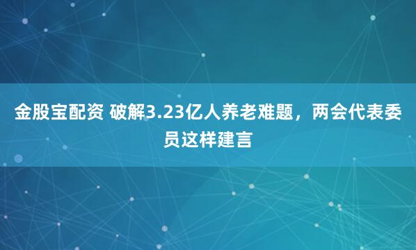 金股宝配资 破解3.23亿人养老难题，两会代表委员这样建言