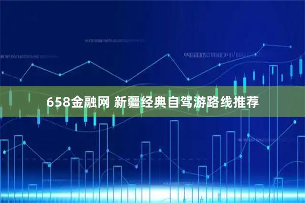 658金融网 新疆经典自驾游路线推荐