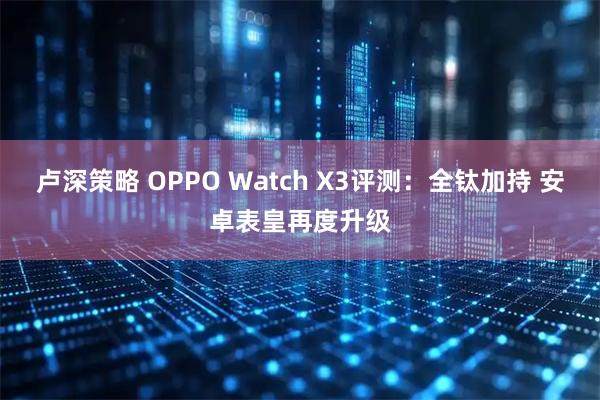 卢深策略 OPPO Watch X3评测：全钛加持 安卓表皇再度升级