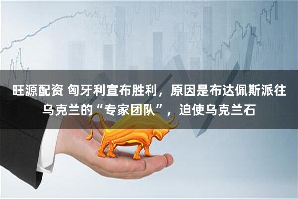 旺源配资 匈牙利宣布胜利，原因是布达佩斯派往乌克兰的“专家团队”，迫使乌克兰石