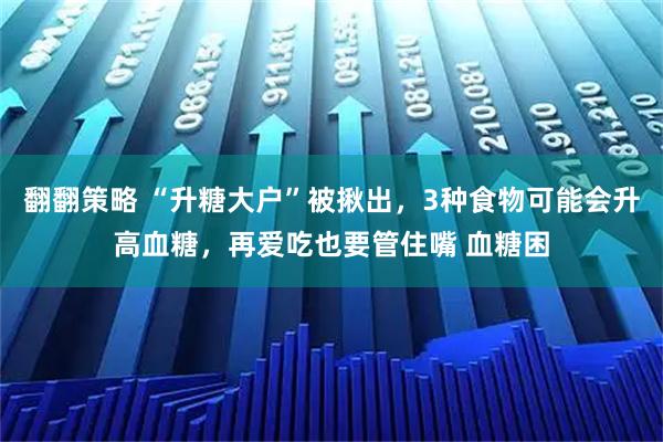 翻翻策略 “升糖大户”被揪出，3种食物可能会升高血糖，再爱吃也要管住嘴 血糖困