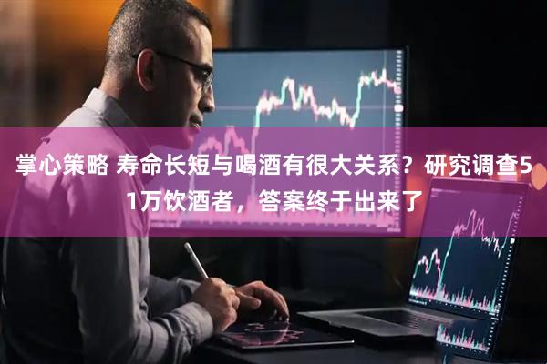 掌心策略 寿命长短与喝酒有很大关系？研究调查51万饮酒者，答案终于出来了