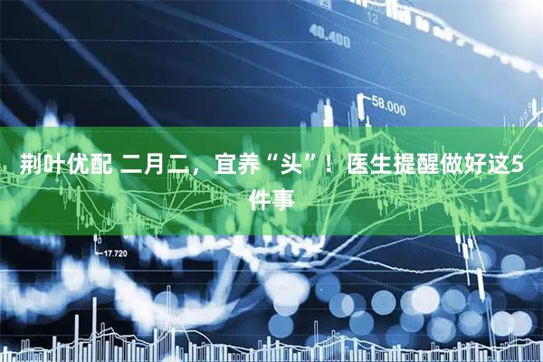 荆叶优配 二月二，宜养“头”！医生提醒做好这5件事