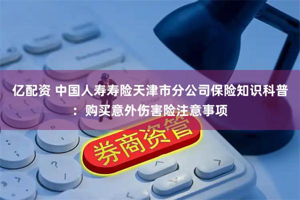 亿配资 中国人寿寿险天津市分公司保险知识科普：购买意外伤害险注意事项