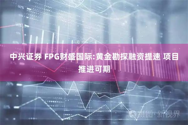 中兴证券 FPG财盛国际:黄金勘探融资提速 项目推进可期