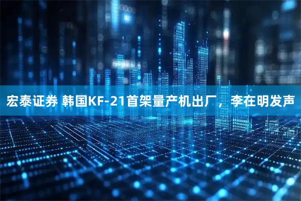 宏泰证券 韩国KF-21首架量产机出厂，李在明发声