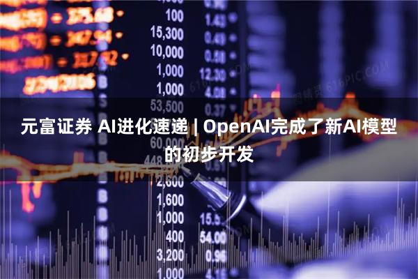 元富证券 AI进化速递 | OpenAI完成了新AI模型的初步开发