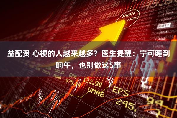 益配资 心梗的人越来越多？医生提醒：宁可睡到晌午，也别做这5事