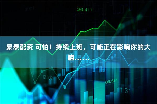 豪泰配资 可怕！持续上班，可能正在影响你的大脑……