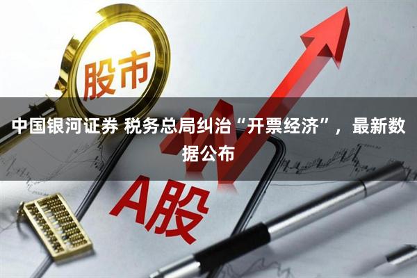 中国银河证券 税务总局纠治“开票经济”，最新数据公布