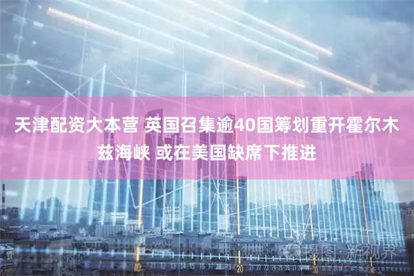 天津配资大本营 英国召集逾40国筹划重开霍尔木兹海峡 或在美国缺席下推进