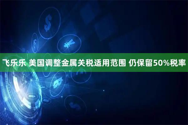 飞乐乐 美国调整金属关税适用范围 仍保留50%税率