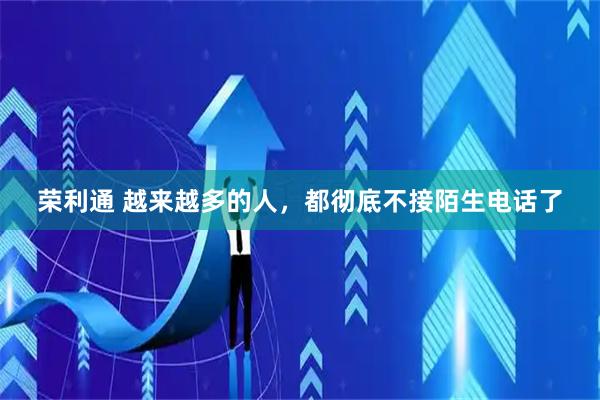 荣利通 越来越多的人，都彻底不接陌生电话了