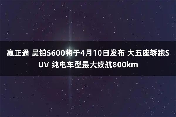 赢正通 昊铂S600将于4月10日发布 大五座轿跑SUV 纯电车型最大续航800km