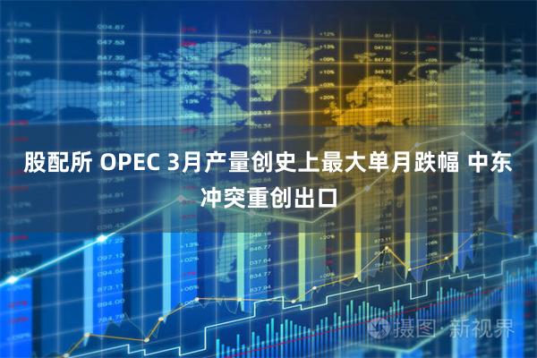 股配所 OPEC 3月产量创史上最大单月跌幅 中东冲突重创出口