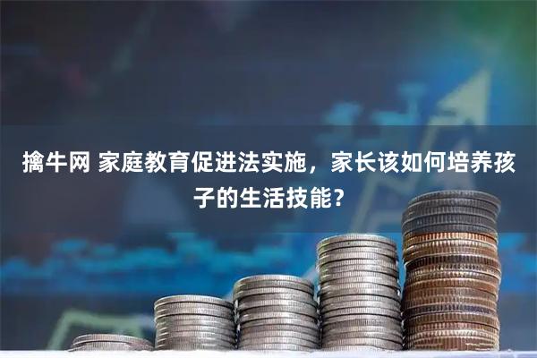 擒牛网 家庭教育促进法实施，家长该如何培养孩子的生活技能？