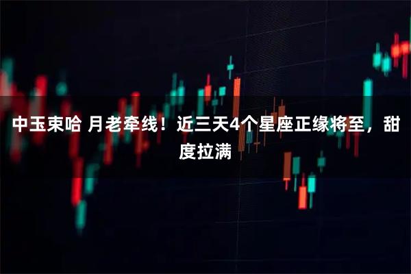 中玉束哈 月老牵线！近三天4个星座正缘将至，甜度拉满
