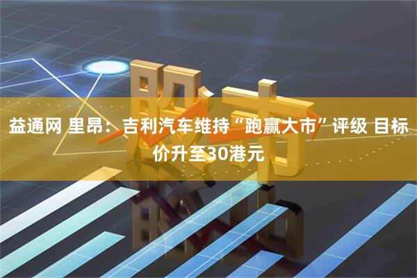 益通网 里昂：吉利汽车维持“跑赢大市”评级 目标价升至30港元