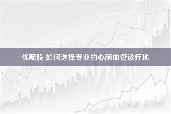 优配股 如何选择专业的心脑血管诊疗地