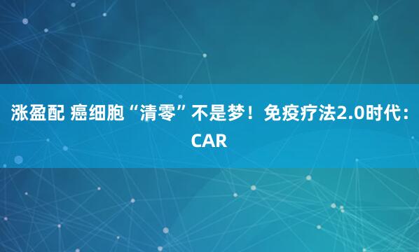 涨盈配 癌细胞“清零”不是梦！免疫疗法2.0时代：CAR