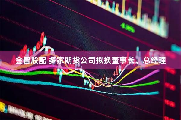 金智股配 多家期货公司拟换董事长、总经理