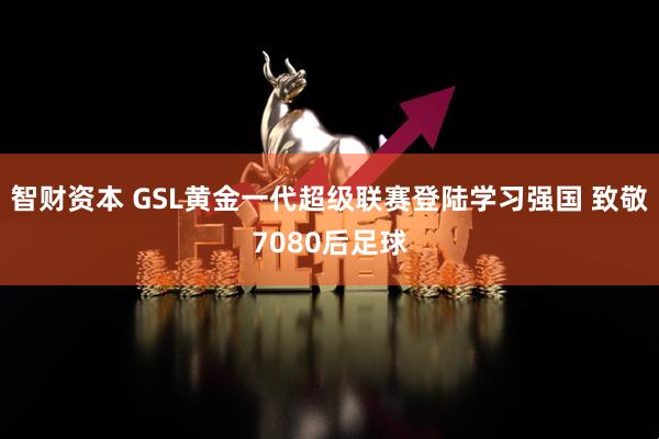 智财资本 GSL黄金一代超级联赛登陆学习强国 致敬7080后足球