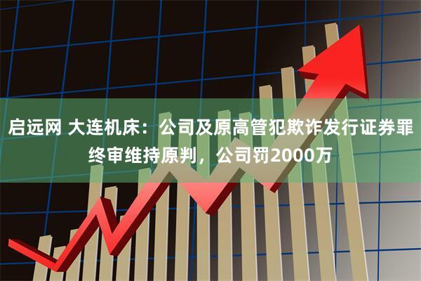 启远网 大连机床:公司及原高管犯欺诈发行证券罪终审维持原判,公司罚2000万