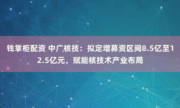 钱掌柜配资 中广核技：拟定增募资区间8.5亿至12.5亿元，赋能核技术产业布局