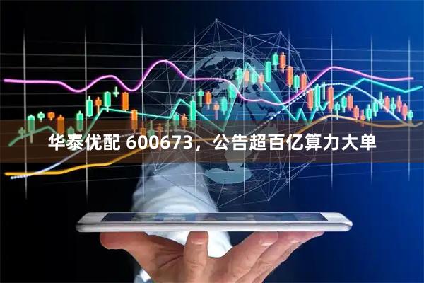 华泰优配 600673，公告超百亿算力大单